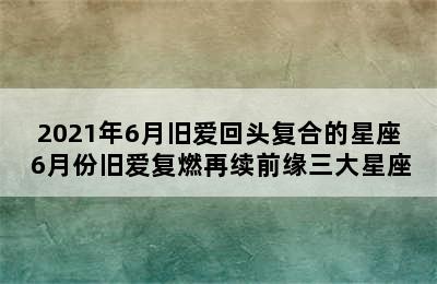 2021年6月旧爱回头复合的星座 6月份旧爱复燃再续前缘三大星座